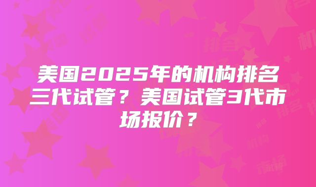 美国2025年的机构排名三代试管？美国试管3代市场报价？
