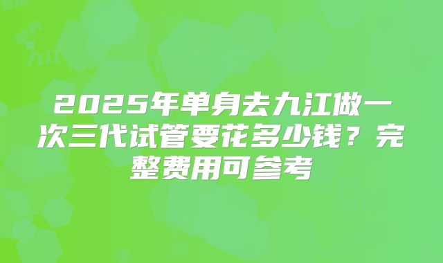 2025年单身去九江做一次三代试管要花多少钱？完整费用可参考