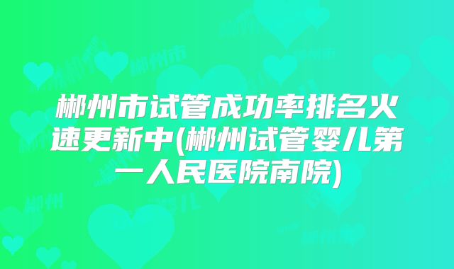 郴州市试管成功率排名火速更新中(郴州试管婴儿第一人民医院南院)