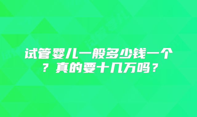 试管婴儿一般多少钱一个?真的要十几万吗?