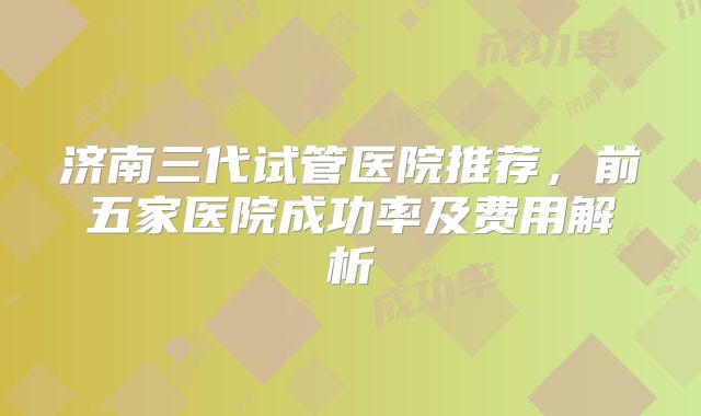 济南三代试管医院推荐，前五家医院成功率及费用解析