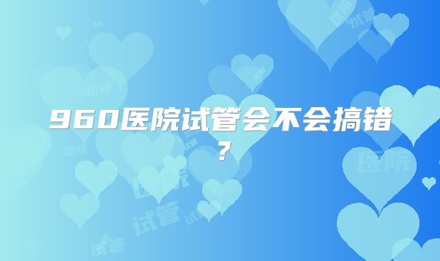 960医院试管会不会搞错?