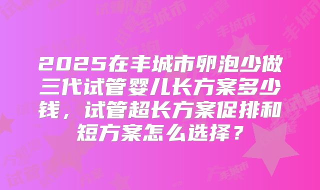 2025在丰城市卵泡少做三代试管婴儿长方案多少钱,试管超长方案促排和短方案怎么选择?