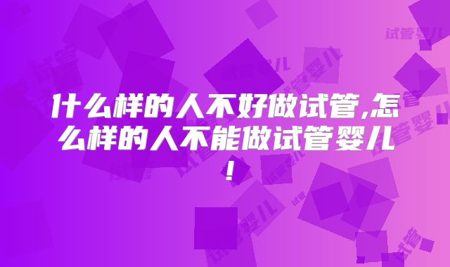 什么样的人不好做试管,怎么样的人不能做试管婴儿!