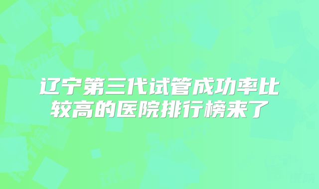 辽宁第三代试管成功率比较高的医院排行榜来了