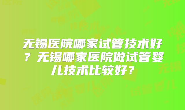 无锡医院哪家试管技术好？无锡哪家医院做试管婴儿技术比较好？