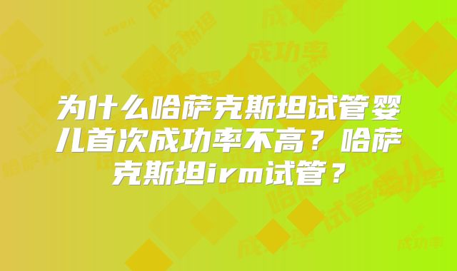 为什么哈萨克斯坦试管婴儿首次成功率不高？哈萨克斯坦irm试管？