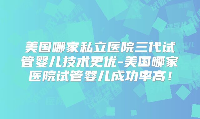 美国哪家私立医院三代试管婴儿技术更优-美国哪家医院试管婴儿成功率高！