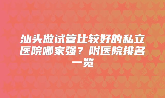 汕头做试管比较好的私立医院哪家强？附医院排名一览