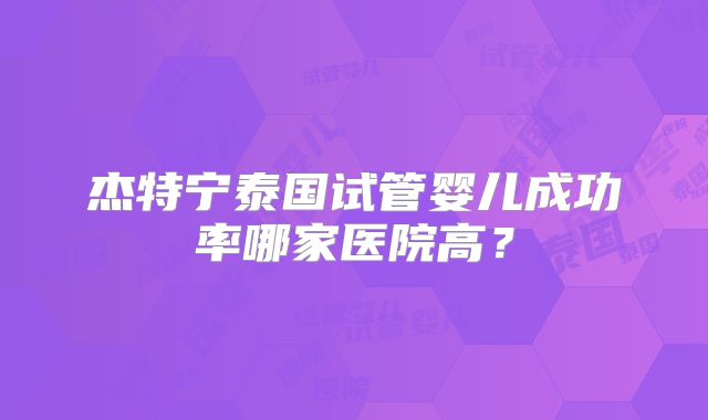 杰特宁泰国试管婴儿成功率哪家医院高?