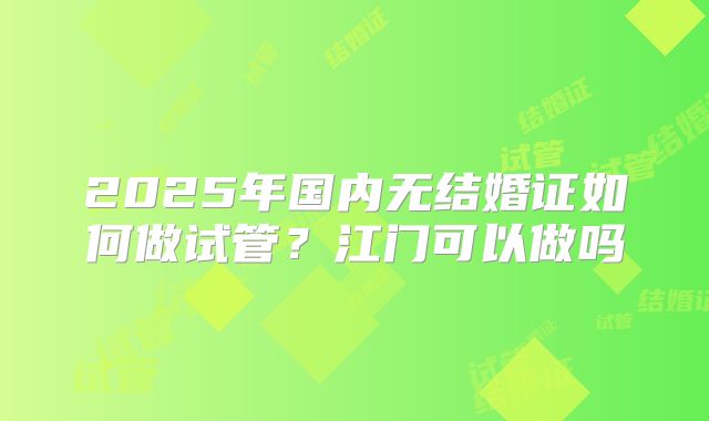 2025年国内无结婚证如何做试管?江门可以做吗