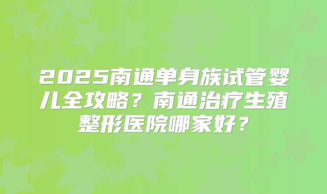 2025南通单身族试管婴儿全攻略?南通治疗生殖整形医院哪家好?