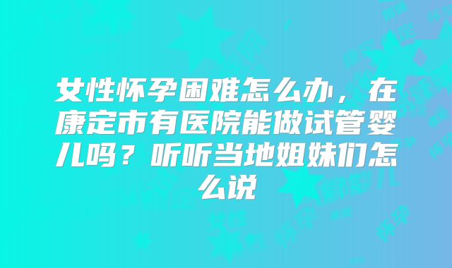女性怀孕困难怎么办，在康定市有医院能做试管婴儿吗？听听当地姐妹们怎么说