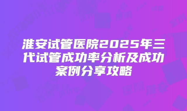 淮安试管医院2025年三代试管成功率分析及成功案例分享攻略