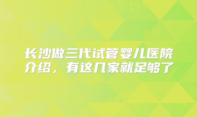 长沙做三代试管婴儿医院介绍,有这几家就足够了
