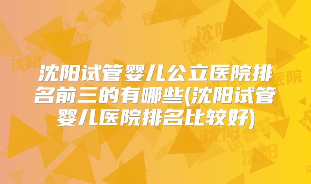 沈阳试管婴儿公立医院排名前三的有哪些(沈阳试管婴儿医院排名比较好)