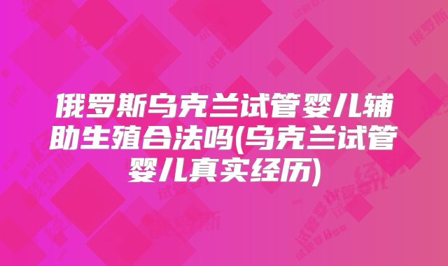 俄罗斯乌克兰试管婴儿辅助生殖合法吗(乌克兰试管婴儿真实经历)