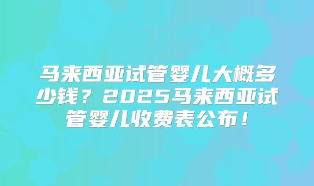马来西亚试管婴儿大概多少钱?2025马来西亚试管婴儿收费表公布!