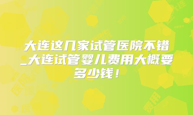 大连这几家试管医院不错_大连试管婴儿费用大概要多少钱！
