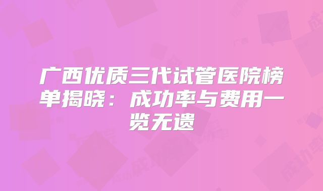 广西优质三代试管医院榜单揭晓：成功率与费用一览无遗