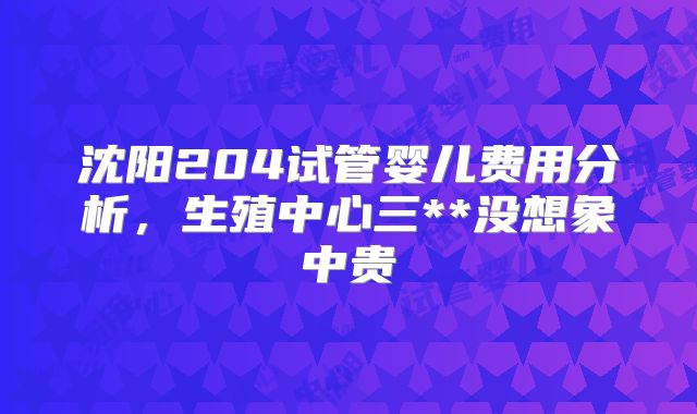 沈阳204试管婴儿费用分析，生殖中心三**没想象中贵