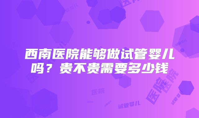 西南医院能够做试管婴儿吗?贵不贵需要多少钱