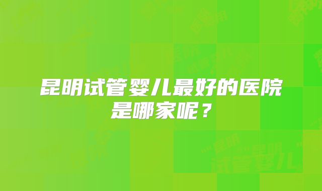 昆明试管婴儿最好的医院是哪家呢？