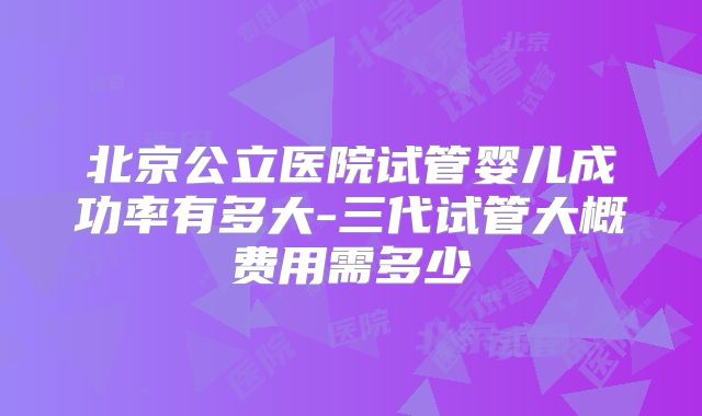 北京公立医院试管婴儿成功率有多大-三代试管大概费用需多少