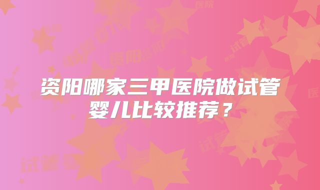 资阳哪家三甲医院做试管婴儿比较推荐?