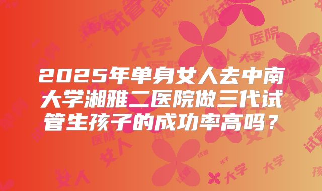 2025年单身女人去中南大学湘雅二医院做三代试管生孩子的成功率高吗？
