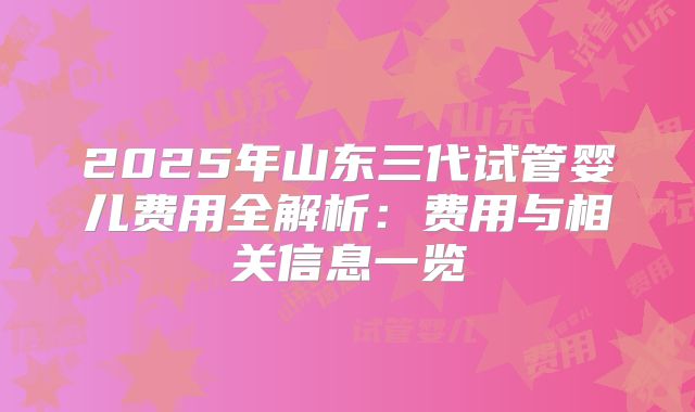 2025年山东三代试管婴儿费用全解析：费用与相关信息一览
