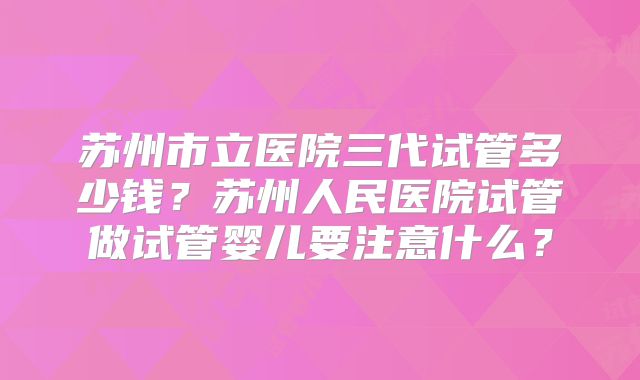 苏州市立医院三代试管多少钱?苏州人民医院试管做试管婴儿要注意什么?