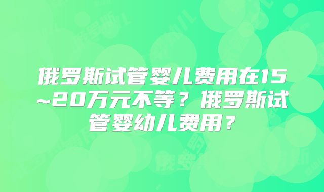 俄罗斯试管婴儿费用在15~20万元不等?俄罗斯试管婴幼儿费用?