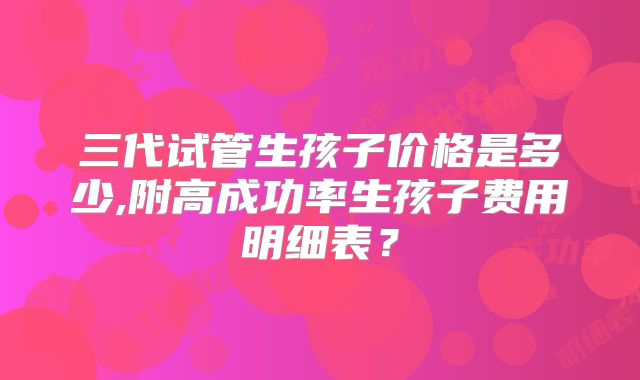 三代试管生孩子价格是多少,附高成功率生孩子费用明细表?