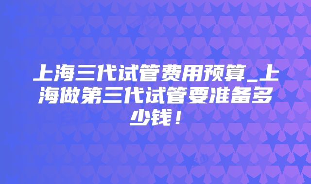 上海三代试管费用预算_上海做第三代试管要准备多少钱!