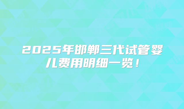 2025年邯郸三代试管婴儿费用明细一览！