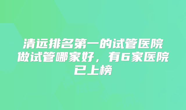 清远排名第一的试管医院做试管哪家好，有6家医院已上榜