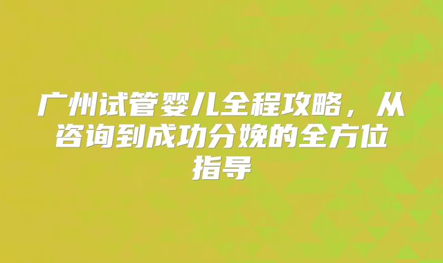 广州试管婴儿全程攻略,从咨询到成功分娩的全方位指导