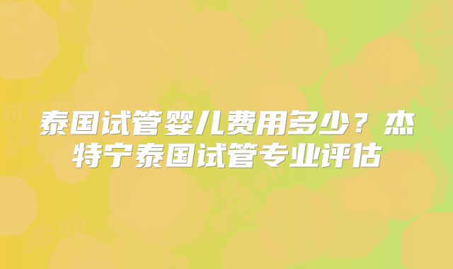 泰国试管婴儿费用多少？杰特宁泰国试管专业评估