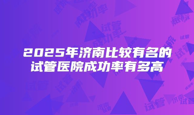 2025年济南比较有名的试管医院成功率有多高