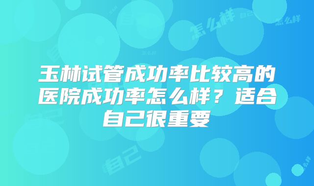玉林试管成功率比较高的医院成功率怎么样?适合自己很重要