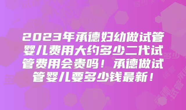 2023年承德妇幼做试管婴儿费用大约多少二代试管费用会贵吗!承德做试管婴儿要多少钱最新!