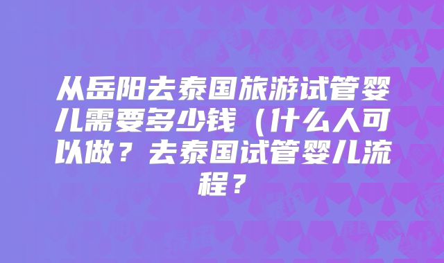 从岳阳去泰国旅游试管婴儿需要多少钱(什么人可以做?去泰国试管婴儿流程?