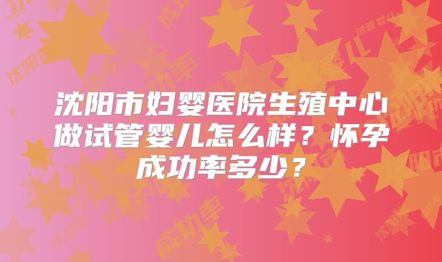 沈阳市妇婴医院生殖中心做试管婴儿怎么样？怀孕成功率多少？