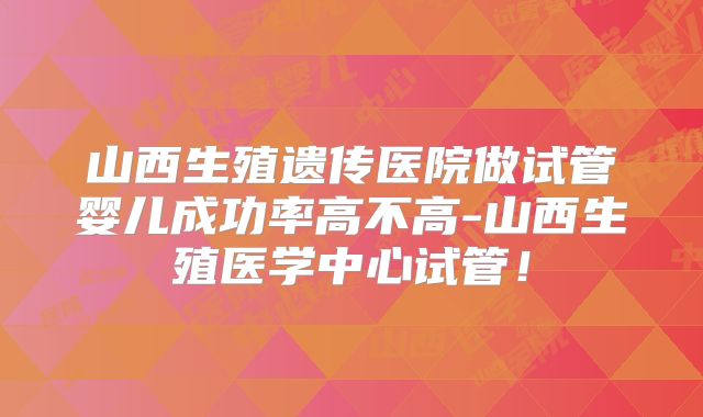 山西生殖遗传医院做试管婴儿成功率高不高-山西生殖医学中心试管！