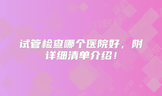 试管检查哪个医院好,附详细清单介绍!