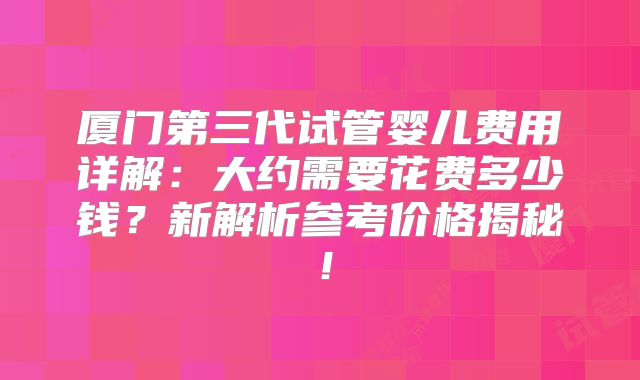 厦门第三代试管婴儿费用详解：大约需要花费多少钱？新解析参考价格揭秘！