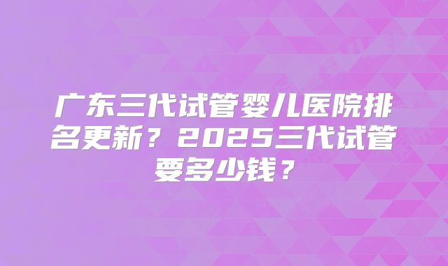 广东三代试管婴儿医院排名更新？2025三代试管要多少钱？