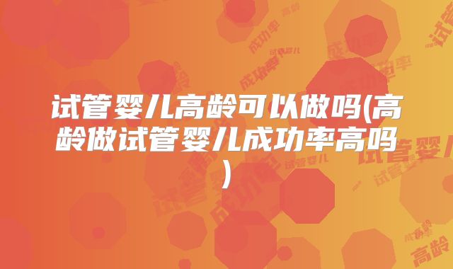 试管婴儿高龄可以做吗(高龄做试管婴儿成功率高吗)