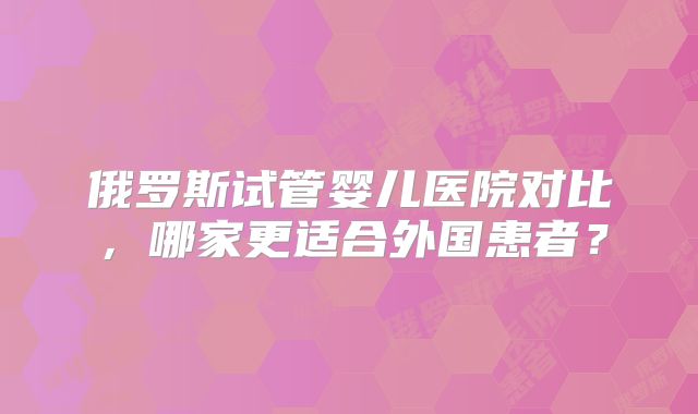 俄罗斯试管婴儿医院对比,哪家更适合外国患者?